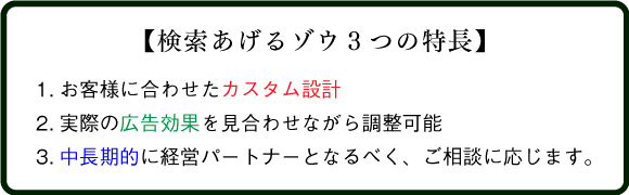 【検索あげるゾウ３つの特長】
1.お客様に合わせたカスタム設計
2.実際の広告効果を見合わせながら調整可能
3.中長期的に経営パートナーとなるべく、ご相談に応じます。